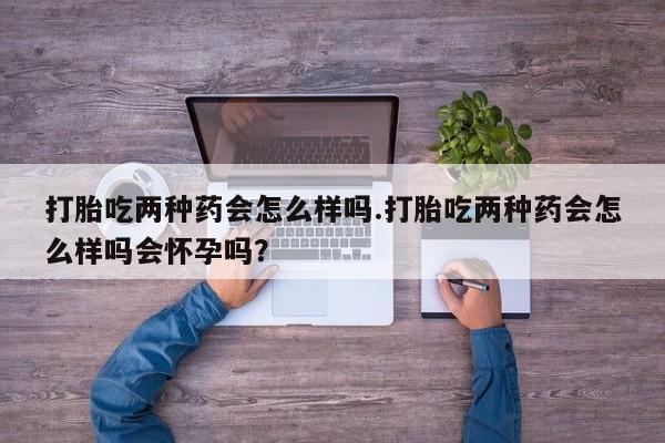 私人卖打胎药联系方式打胎吃两种药会怎么样吗.打胎吃两种药会怎么样吗会怀孕吗？
