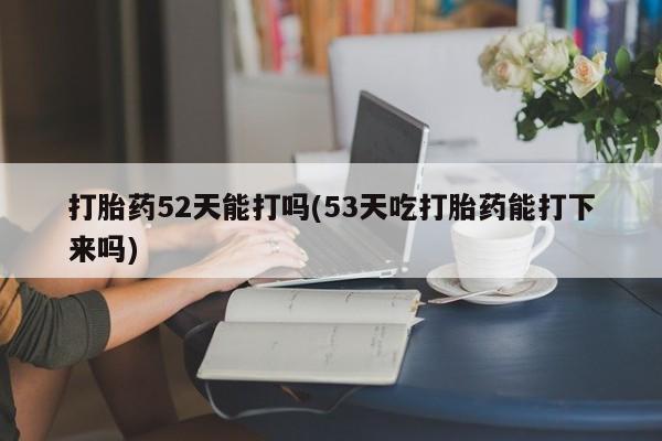 私人卖打胎药联系方式打胎药52天能打吗(53天吃打胎药能打下来吗)