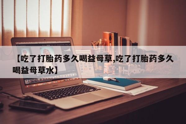 私人卖打胎药联系方式【吃了打胎药多久喝益母草,吃了打胎药多久喝益母草水】
