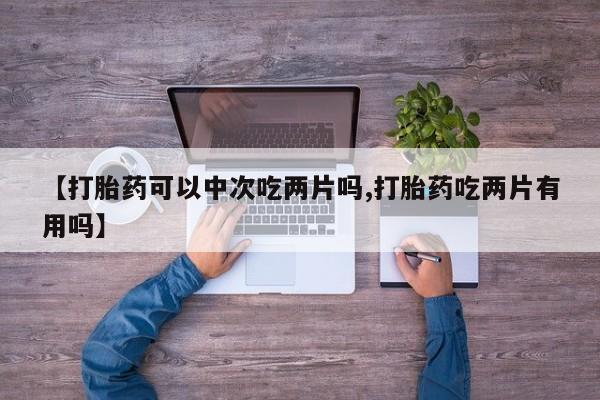 私人卖打胎药联系方式【打胎药可以中次吃两片吗,打胎药吃两片有用吗】