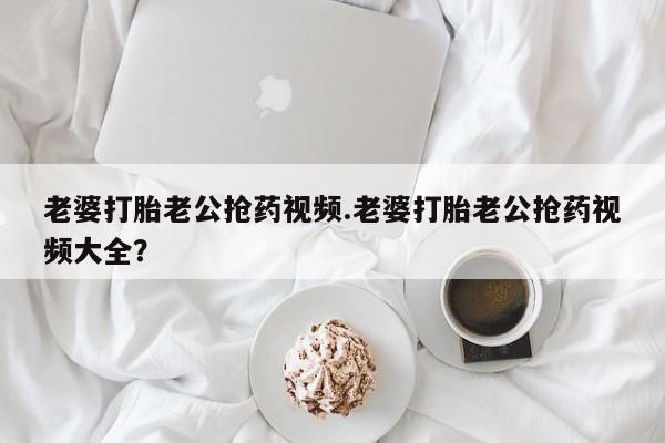 私人卖打胎药联系方式老婆打胎老公抢药视频.老婆打胎老公抢药视频大全？