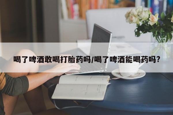私人卖打胎药联系方式喝了啤酒敢喝打胎药吗/喝了啤酒能喝药吗?