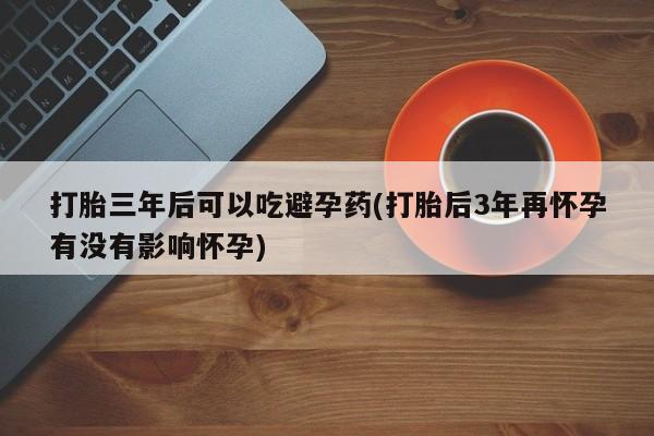 私人卖打胎药联系方式打胎三年后可以吃避孕药(打胎后3年再怀孕有没有影响怀孕)