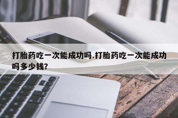 私人卖打胎药联系方式打胎药吃一次能成功吗.打胎药吃一次能成功吗多少钱？