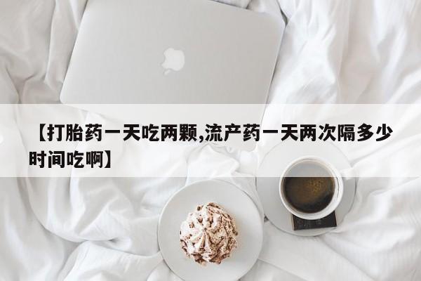 私人卖打胎药联系方式【打胎药一天吃两颗,流产药一天两次隔多少时间吃啊】