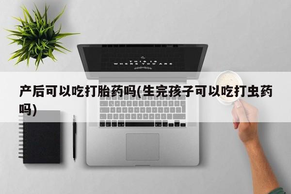 私人卖打胎药联系方式产后可以吃打胎药吗(生完孩子可以吃打虫药吗)