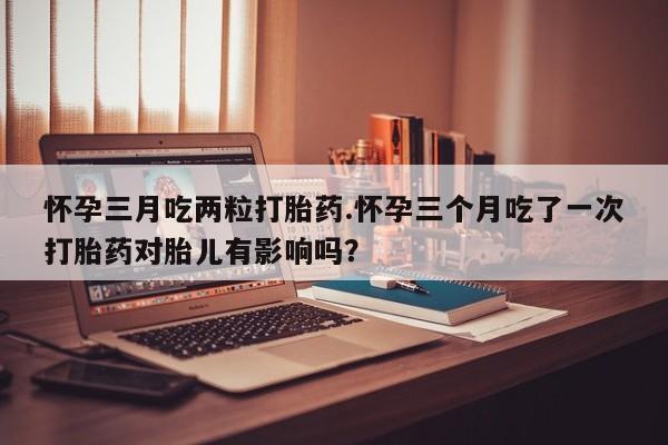 私人卖打胎药联系方式怀孕三月吃两粒打胎药.怀孕三个月吃了一次打胎药对胎儿有影响吗？