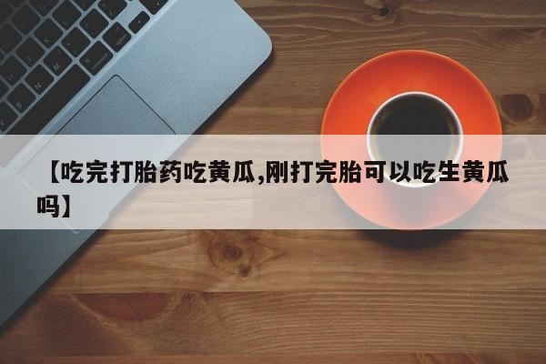 私人卖打胎药联系方式【吃完打胎药吃黄瓜,刚打完胎可以吃生黄瓜吗】