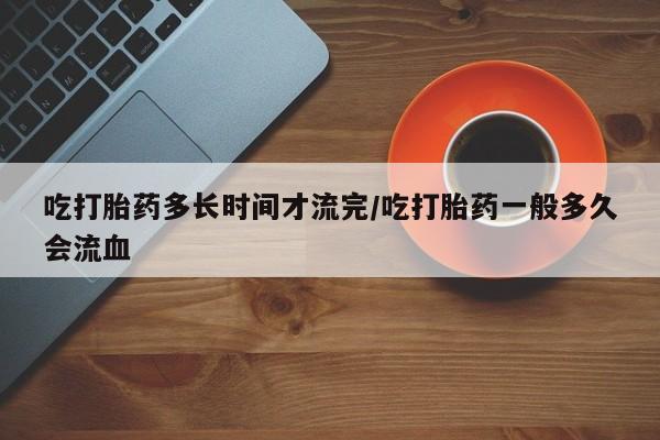 私人卖打胎药联系方式吃打胎药多长时间才流完/吃打胎药一般多久会流血
