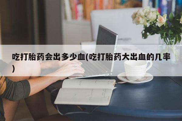 私人卖打胎药联系方式吃打胎药会出多少血(吃打胎药大出血的几率)