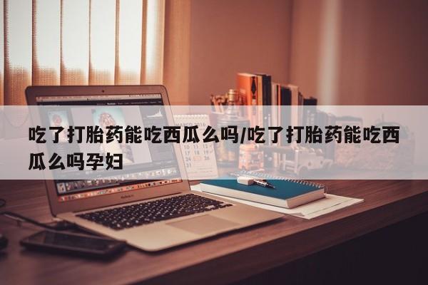私人卖打胎药联系方式吃了打胎药能吃西瓜么吗/吃了打胎药能吃西瓜么吗孕妇