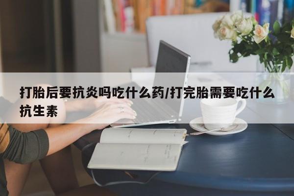 私人卖打胎药联系方式打胎后要抗炎吗吃什么药/打完胎需要吃什么抗生素