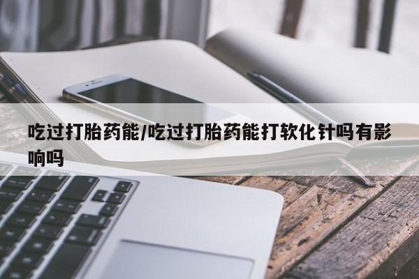 私人卖打胎药联系方式吃过打胎药能/吃过打胎药能打软化针吗有影响吗