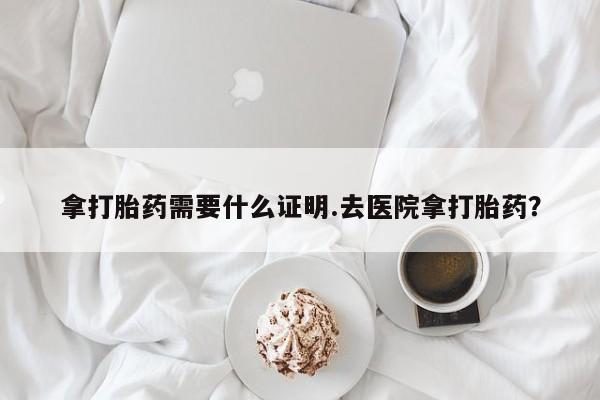 私人卖打胎药联系方式拿打胎药需要什么证明.去医院拿打胎药？