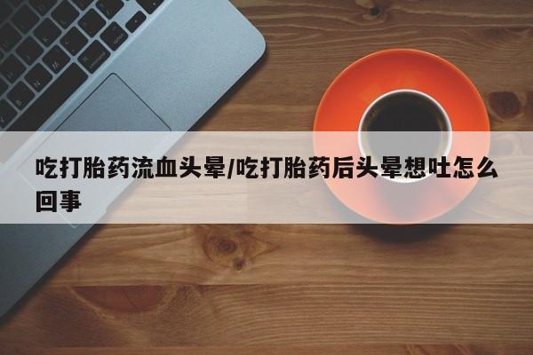 私人卖打胎药联系方式吃打胎药流血头晕/吃打胎药后头晕想吐怎么回事