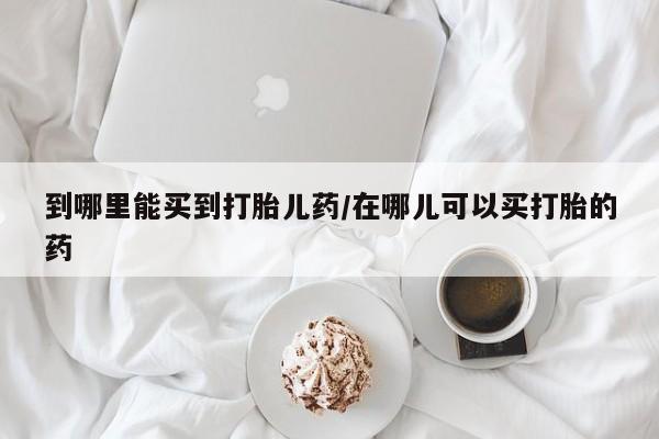 私人卖打胎药联系方式到哪里能买到打胎儿药/在哪儿可以买打胎的药
