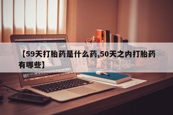 私人卖打胎药联系方式【59天打胎药是什么药,50天之内打胎药有哪些】