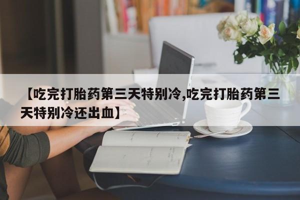 私人卖打胎药联系方式【吃完打胎药第三天特别冷,吃完打胎药第三天特别冷还出血】