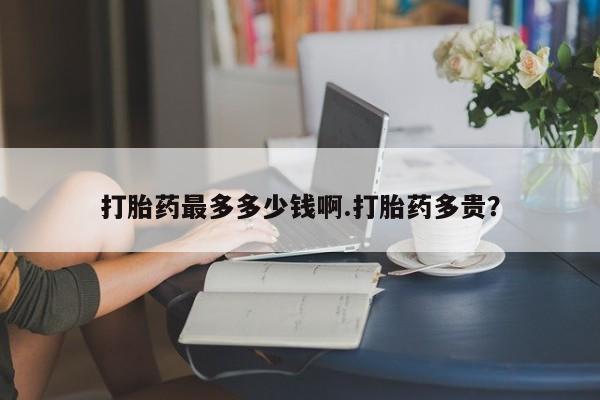 私人卖打胎药联系方式打胎药最多多少钱啊.打胎药多贵？
