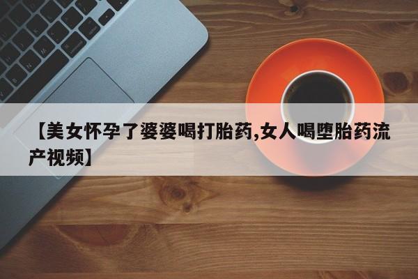 私人卖打胎药联系方式【美女怀孕了婆婆喝打胎药,女人喝堕胎药流产视频】