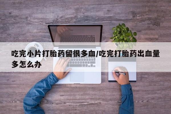 私人卖打胎药联系方式吃完小片打胎药留很多血/吃完打胎药出血量多怎么办
