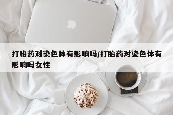私人卖打胎药联系方式打胎药对染色体有影响吗/打胎药对染色体有影响吗女性