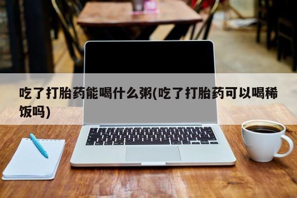 私人卖打胎药联系方式吃了打胎药能喝什么粥(吃了打胎药可以喝稀饭吗)