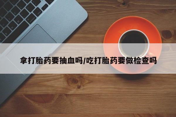 私人卖打胎药联系方式拿打胎药要抽血吗/吃打胎药要做检查吗