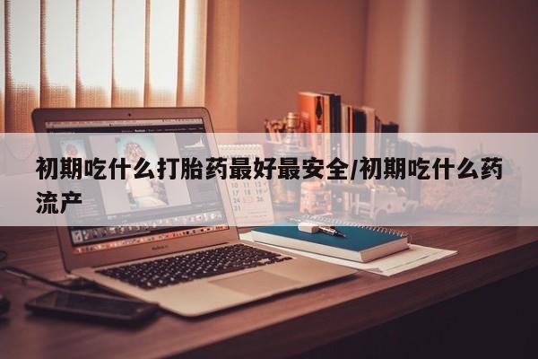 私人卖打胎药联系方式初期吃什么打胎药最好最安全/初期吃什么药流产