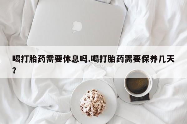 私人卖打胎药联系方式喝打胎药需要休息吗.喝打胎药需要保养几天？