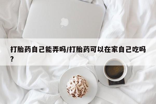 私人卖打胎药联系方式打胎药自己能弄吗/打胎药可以在家自己吃吗?