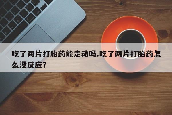 私人卖打胎药联系方式吃了两片打胎药能走动吗.吃了两片打胎药怎么没反应？