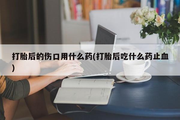 私人卖打胎药联系方式打胎后的伤口用什么药(打胎后吃什么药止血)