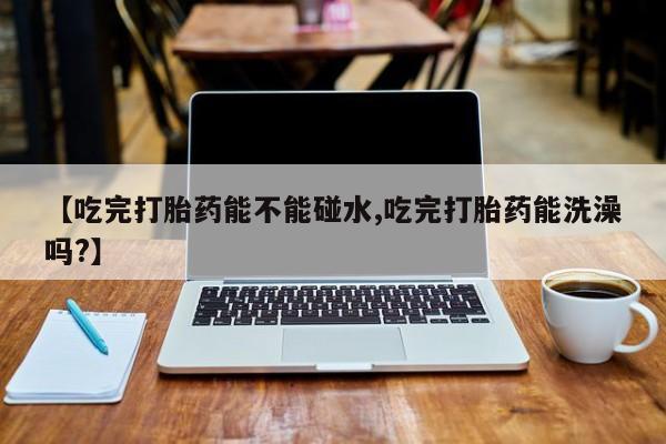 私人卖打胎药联系方式【吃完打胎药能不能碰水,吃完打胎药能洗澡吗?】