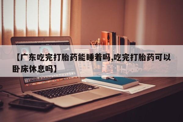 私人卖打胎药联系方式【广东吃完打胎药能睡着吗,吃完打胎药可以卧床休息吗】