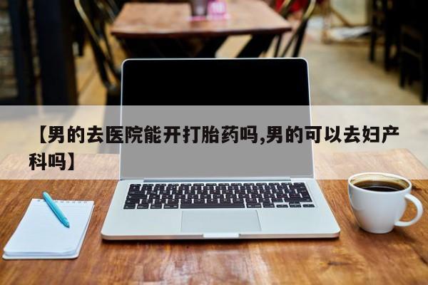 私人卖打胎药联系方式【男的去医院能开打胎药吗,男的可以去妇产科吗】