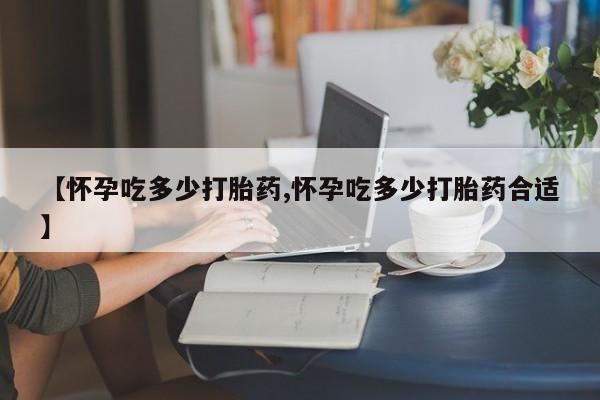 私人卖打胎药联系方式【怀孕吃多少打胎药,怀孕吃多少打胎药合适】