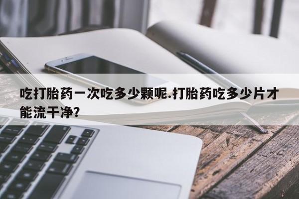 私人卖打胎药联系方式吃打胎药一次吃多少颗呢.打胎药吃多少片才能流干净？