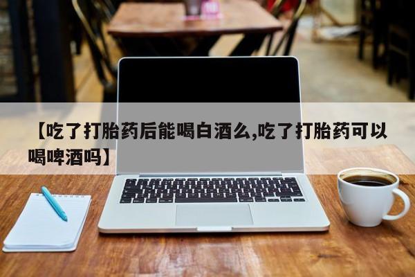 私人卖打胎药联系方式【吃了打胎药后能喝白酒么,吃了打胎药可以喝啤酒吗】
