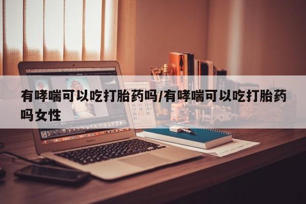 私人卖打胎药联系方式有哮喘可以吃打胎药吗/有哮喘可以吃打胎药吗女性