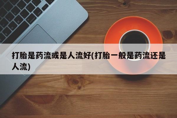 私人卖打胎药联系方式打胎是药流或是人流好(打胎一般是药流还是人流)