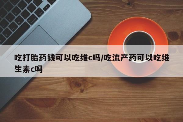 私人卖打胎药联系方式吃打胎药钱可以吃维c吗/吃流产药可以吃维生素c吗