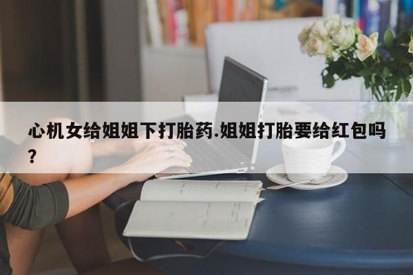 私人卖打胎药联系方式心机女给姐姐下打胎药.姐姐打胎要给红包吗？