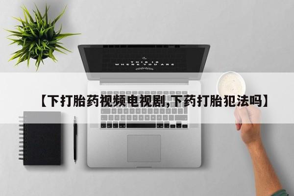 私人卖打胎药联系方式【下打胎药视频电视剧,下药打胎犯法吗】