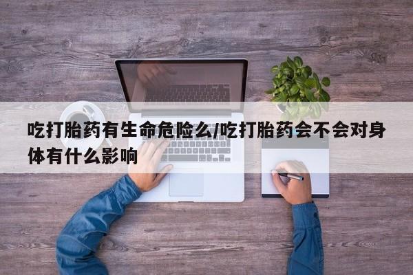 私人卖打胎药联系方式吃打胎药有生命危险么/吃打胎药会不会对身体有什么影响