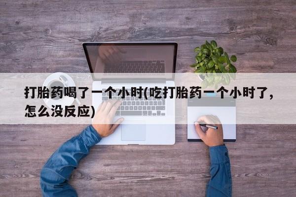 私人卖打胎药联系方式打胎药喝了一个小时(吃打胎药一个小时了,怎么没反应)