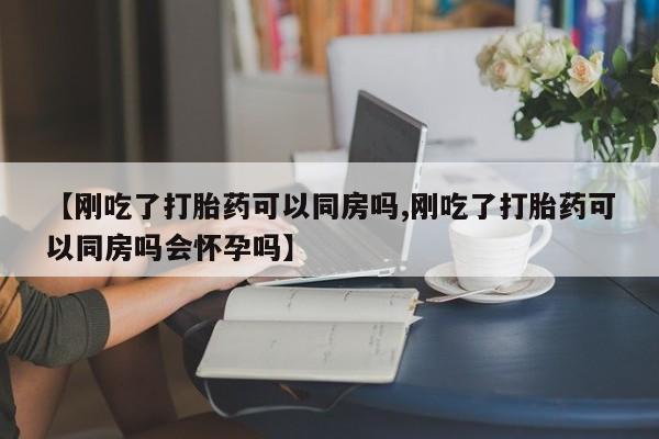 私人卖打胎药联系方式【刚吃了打胎药可以同房吗,刚吃了打胎药可以同房吗会怀孕吗】