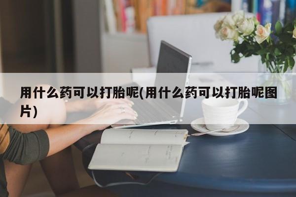 私人卖打胎药联系方式用什么药可以打胎呢(用什么药可以打胎呢图片)