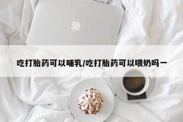 私人卖打胎药联系方式吃打胎药可以哺乳/吃打胎药可以喂奶吗一