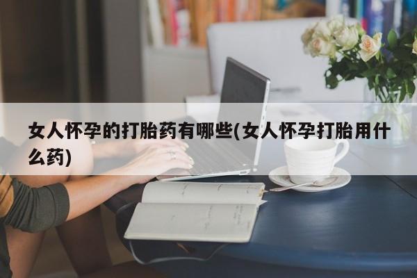 私人卖打胎药联系方式女人怀孕的打胎药有哪些(女人怀孕打胎用什么药)